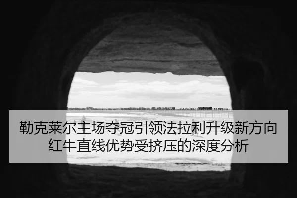 勒克莱尔主场夺冠引领法拉利升级新方向红牛直线优势受挤压的深度分析