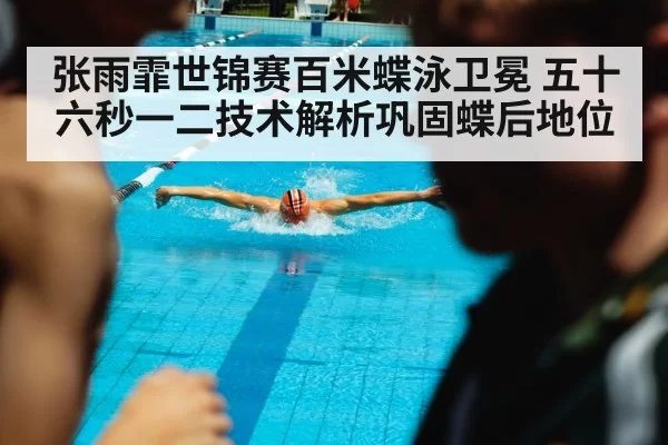张雨霏世锦赛百米蝶泳卫冕 五十六秒一二技术解析巩固蝶后地位