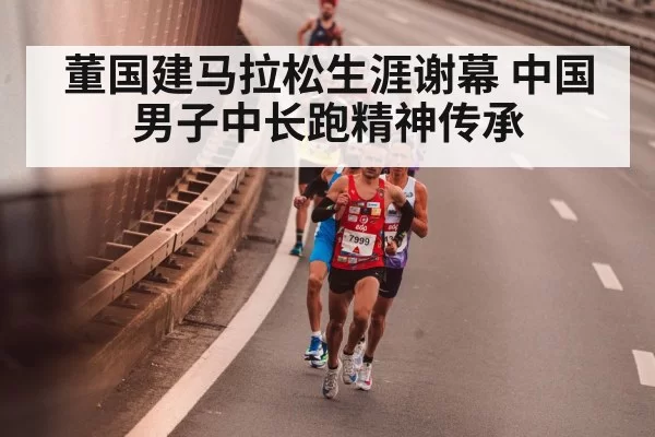 董国建马拉松生涯谢幕 中国男子中长跑精神传承