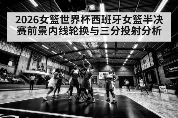 2026女篮世界杯西班牙女篮半决赛前景内线轮换与三分投射分析
